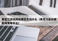 黑龙江资讯网站建设包括什么（黑龙江省权威新闻发布平台）